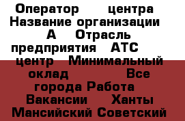 Оператор Call-центра › Название организации ­ А3 › Отрасль предприятия ­ АТС, call-центр › Минимальный оклад ­ 17 000 - Все города Работа » Вакансии   . Ханты-Мансийский,Советский г.